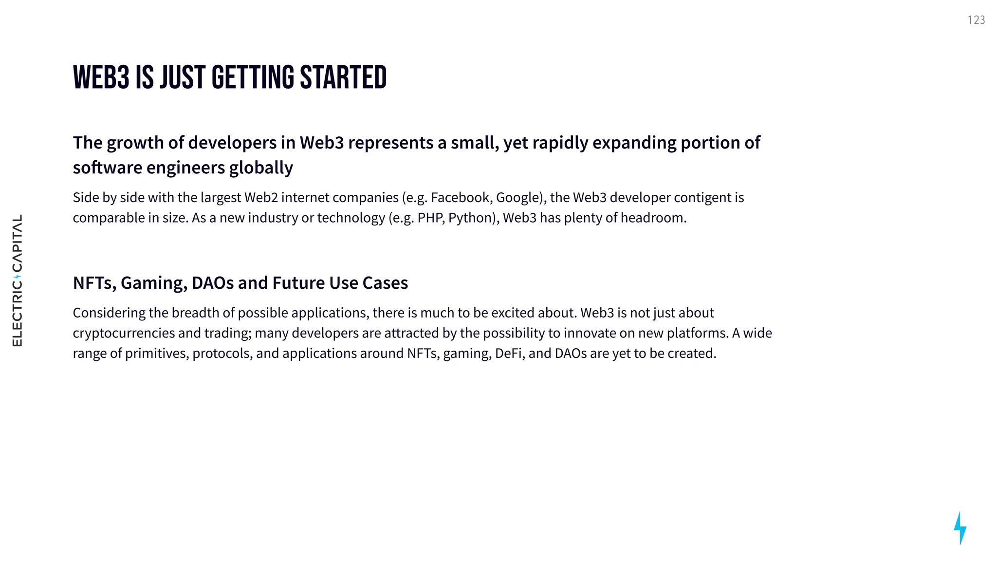 Web3 is just getting started
The growth of developers in Web3 represents a small, yet rapidly expanding portion of
software engineers globally

Side by side with the largest Web2 internet companies (e.g. Facebook, Google), the Web3 developer contigent is
comparable in size. As a new industry or technology (e.g. PHP, Python), Web3 has plenty of headroom. 


NFTs, Gaming, DAOs and Future Use Cases

Considering the breadth of possible applications, there is much to be excited about. Web3 is not just about
cryptocurrencies and trading; many developers are attracted by the possibility to innovate on new platforms. A wide
range of primitives, protocols, and applications around NFTs, gaming, DeFi, and DAOs are yet to be created.
123
 