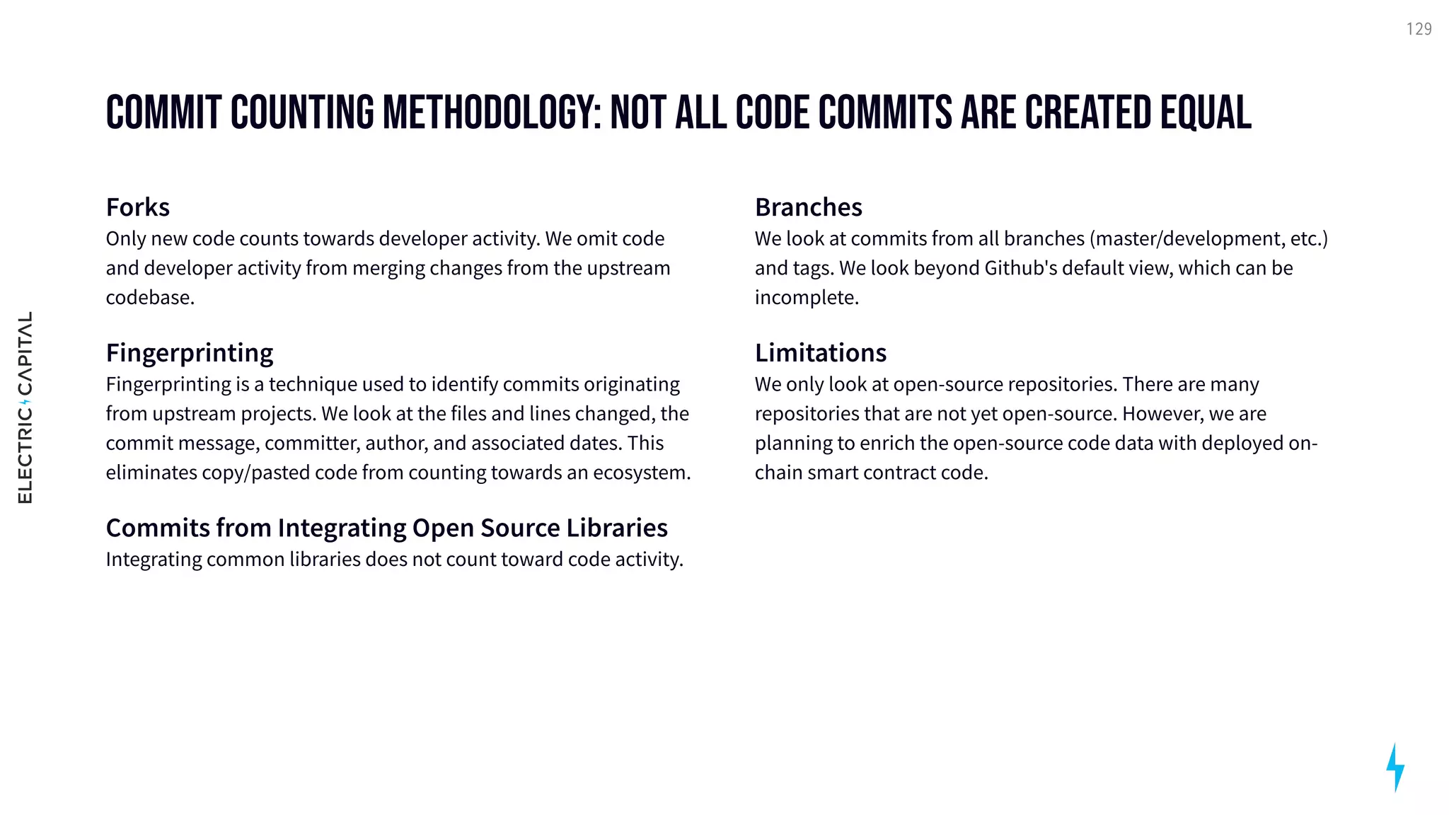 Commit Counting Methodology: Not all code commits are created equal
Forks 
Only new code counts towards developer activity. We omit code
and developer activity from merging changes from the upstream
codebase.

Fingerprinting 
Fingerprinting is a technique used to identify commits originating
from upstream projects. We look at the files and lines changed, the
commit message, committer, author, and associated dates. This
eliminates copy/pasted code from counting towards an ecosystem.

Commits from Integrating Open Source Libraries 
Integrating common libraries does not count toward code activity.

Branches 
We look at commits from all branches (master/development, etc.)
and tags. We look beyond Github's default view, which can be
incomplete.

Limitations 
We only look at open-source repositories. There are many
repositories that are not yet open-source. However, we are
planning to enrich the open-source code data with deployed on-
chain smart contract code.
129
 