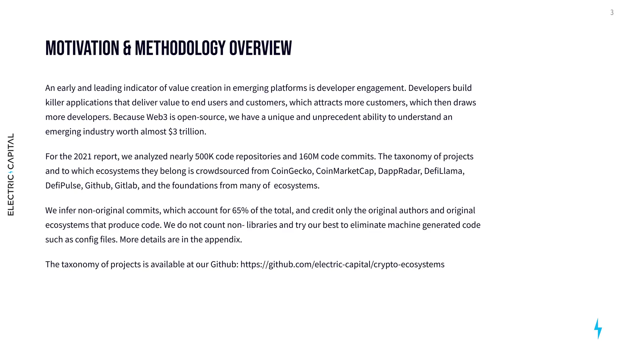 MOTIVATION & Methodology Overview
An early and leading indicator of value creation in emerging platforms is developer engagement. Developers build
killer applications that deliver value to end users and customers, which attracts more customers, which then draws
more developers. Because Web3 is open-source, we have a unique and unprecedent ability to understand an
emerging industry worth almost $3 trillion. 

For the 2021 report, we analyzed nearly 500K code repositories and 160M code commits. The taxonomy of projects
and to which ecosystems they belong is crowdsourced from CoinGecko, CoinMarketCap, DappRadar, DefiLlama,
DefiPulse, Github, Gitlab, and the foundations from many of ecosystems. 

We infer non-original commits, which account for 65% of the total, and credit only the original authors and original
ecosystems that produce code. We do not count non- libraries and try our best to eliminate machine generated code
such as config files. More details are in the appendix.

The taxonomy of projects is available at our Github: https://github.com/electric-capital/crypto-ecosystems
3
 