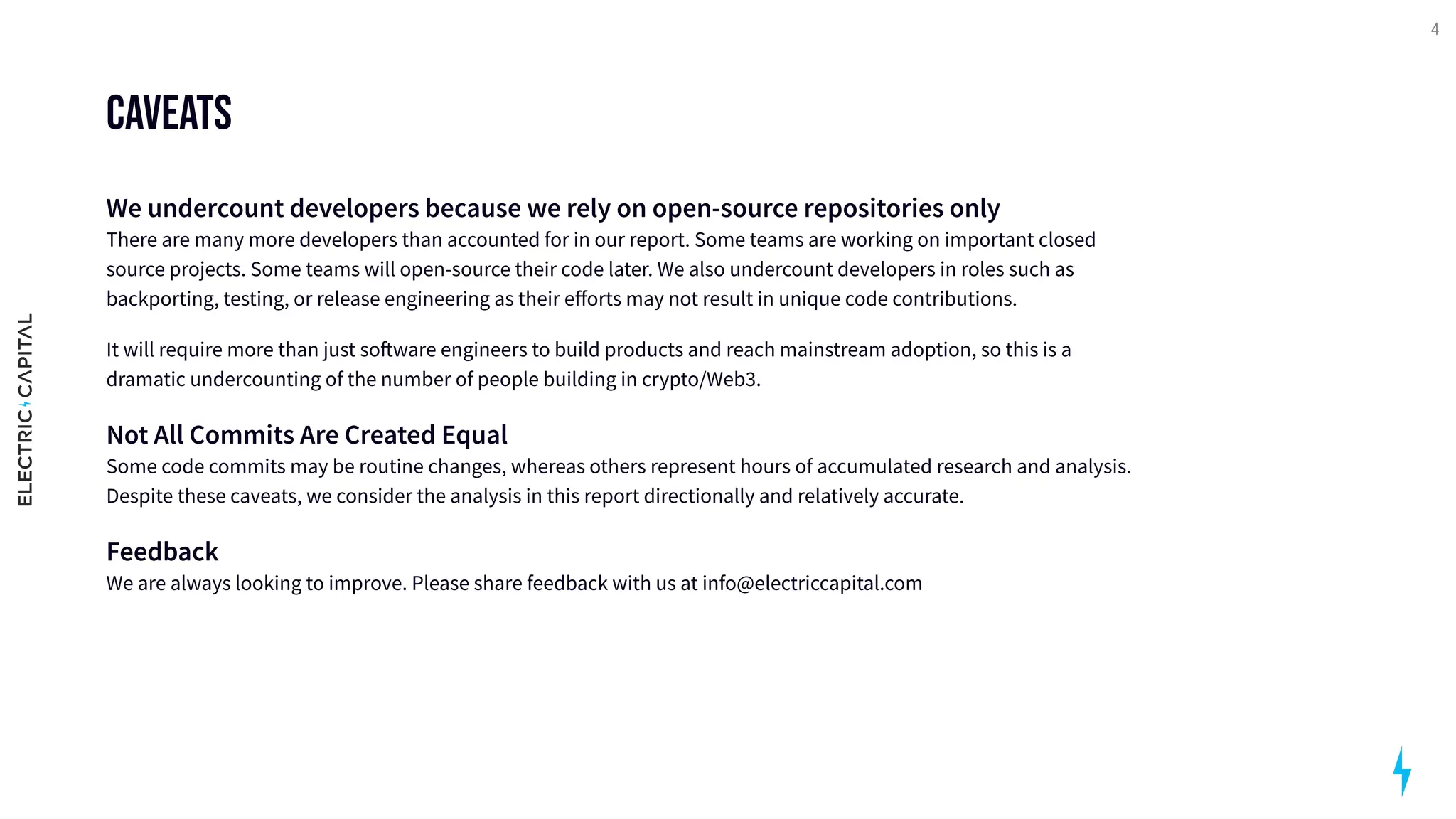 Caveats
We undercount developers because we rely on open-source repositories only 
There are many more developers than accounted for in our report. Some teams are working on important closed
source projects. Some teams will open-source their code later. We also undercount developers in roles such as
backporting, testing, or release engineering as their efforts may not result in unique code contributions.

It will require more than just software engineers to build products and reach mainstream adoption, so this is a
dramatic undercounting of the number of people building in crypto/Web3.

Not All Commits Are Created Equal 
Some code commits may be routine changes, whereas others represent hours of accumulated research and analysis.
Despite these caveats, we consider the analysis in this report directionally and relatively accurate. 

Feedback 
We are always looking to improve. Please share feedback with us at info@electriccapital.com
4
 