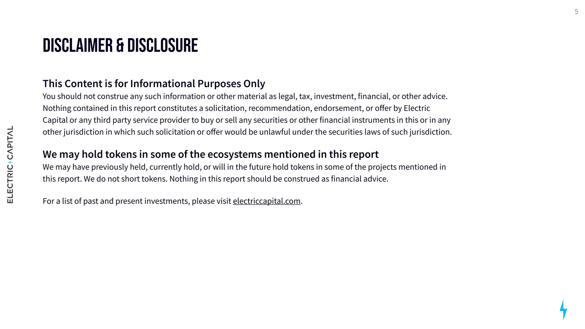 Disclaimer & Disclosure
This Content is for Informational Purposes Only 
You should not construe any such information or other material as legal, tax, investment, financial, or other advice.
Nothing contained in this report constitutes a solicitation, recommendation, endorsement, or offer by Electric
Capital or any third party service provider to buy or sell any securities or other financial instruments in this or in any
other jurisdiction in which such solicitation or offer would be unlawful under the securities laws of such jurisdiction.

We may hold tokens in some of the ecosystems mentioned in this report 
We may have previously held, currently hold, or will in the future hold tokens in some of the projects mentioned in
this report. We do not short tokens. Nothing in this report should be construed as financial advice. 

For a list of past and present investments, please visit electriccapital.com.

5
 