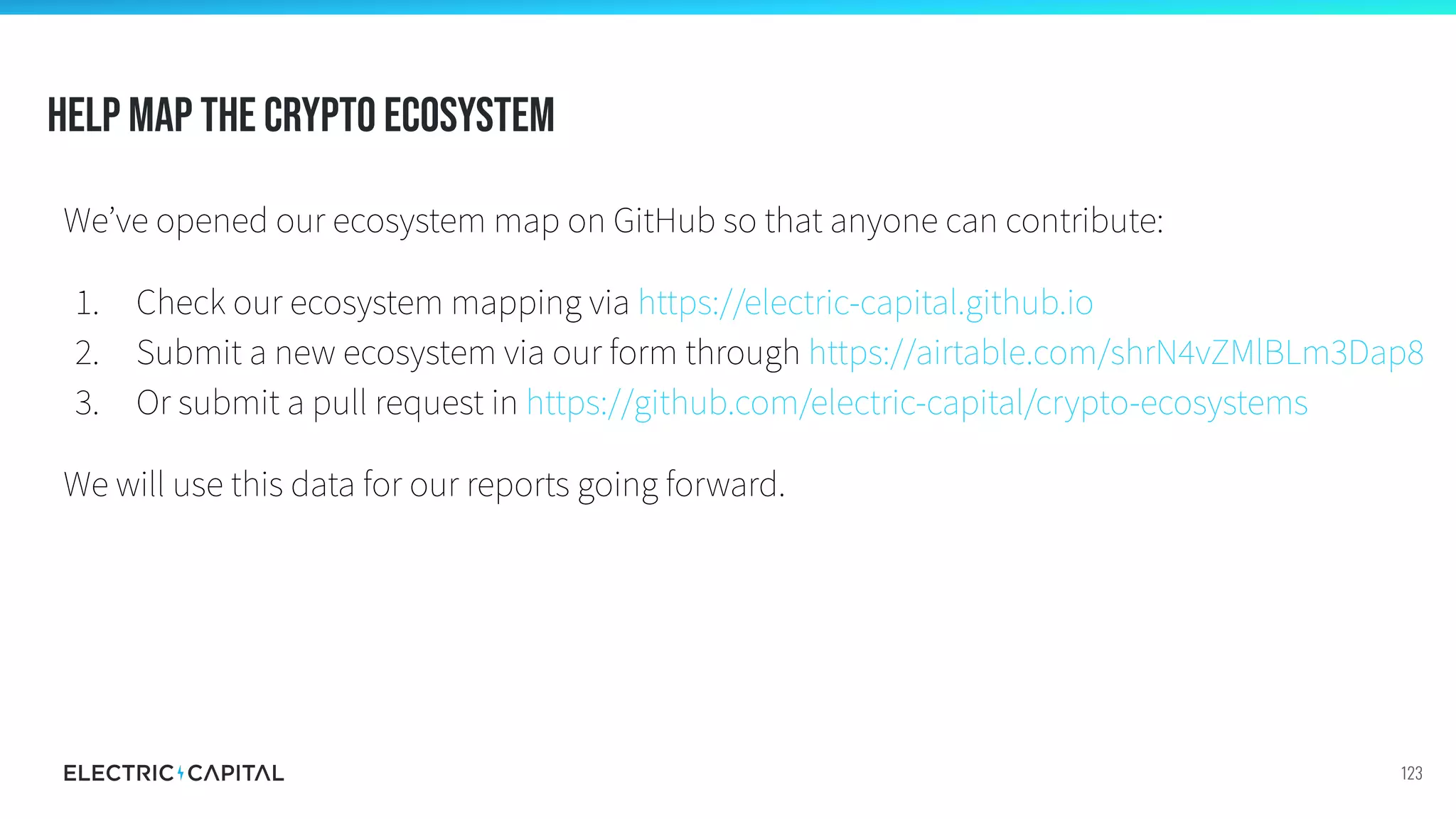 Help map the crypto ecosystem
We’ve opened our ecosystem map on GitHub so that anyone can contribute:
1. Check our ecosystem mapping via https://electric-capital.github.io
2. Submit a new ecosystem via our form through https://airtable.com/shrN4vZMlBLm3Dap8
3. Or submit a pull request in https://github.com/electric-capital/crypto-ecosystems
We will use this data for our reports going forward.
123
 