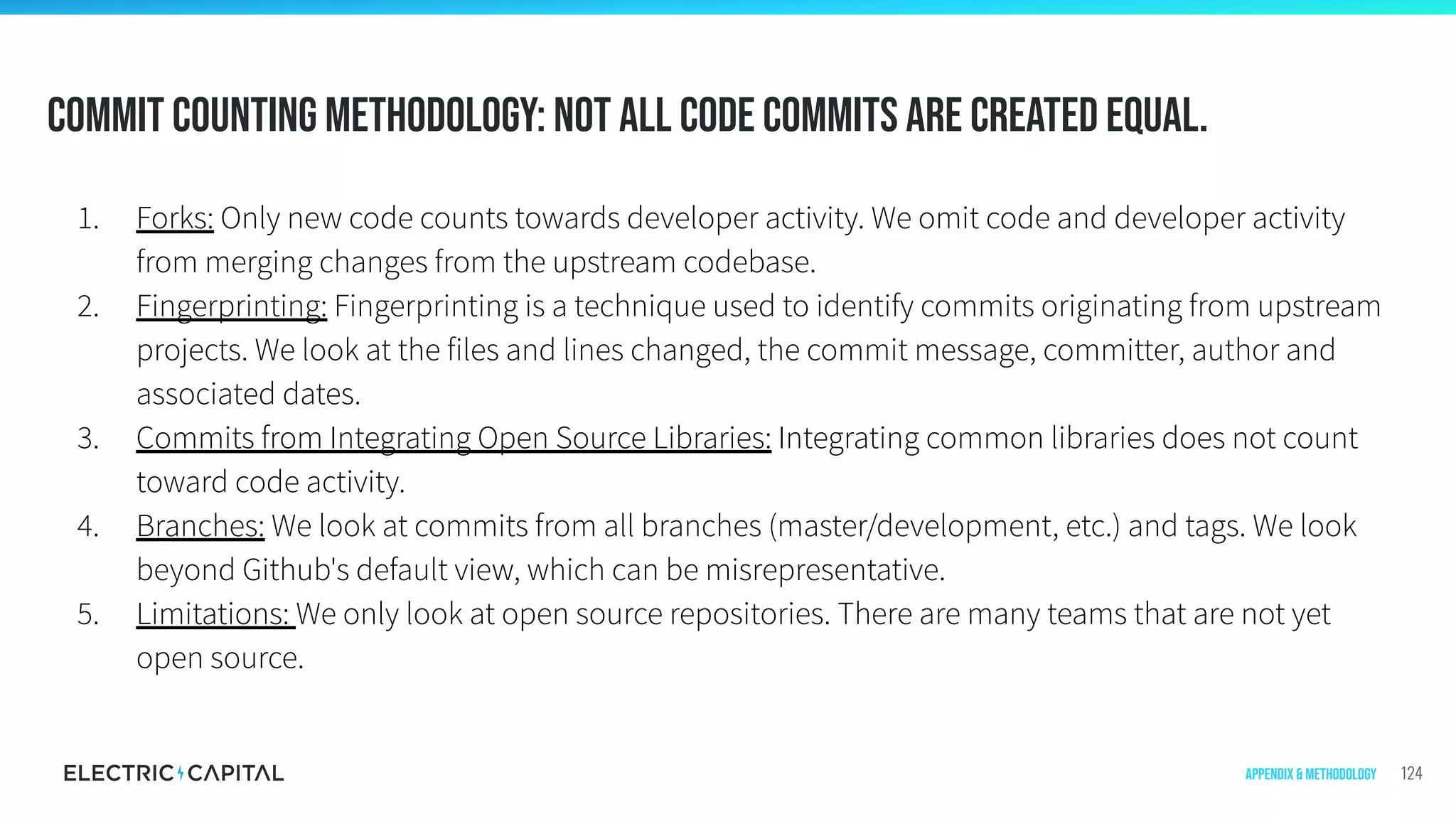 Commit Counting Methodology: Not all code commits are created equal.
124
1. Forks: Only new code counts towards developer activity. We omit code and developer activity
from merging changes from the upstream codebase.
2. Fingerprinting: Fingerprinting is a technique used to identify commits originating from upstream
projects. We look at the files and lines changed, the commit message, committer, author and
associated dates.
3. Commits from Integrating Open Source Libraries: Integrating common libraries does not count
toward code activity.
4. Branches: We look at commits from all branches (master/development, etc.) and tags. We look
beyond Github's default view, which can be misrepresentative.
5. Limitations: We only look at open source repositories. There are many teams that are not yet
open source.
Appendix & Methodology
 