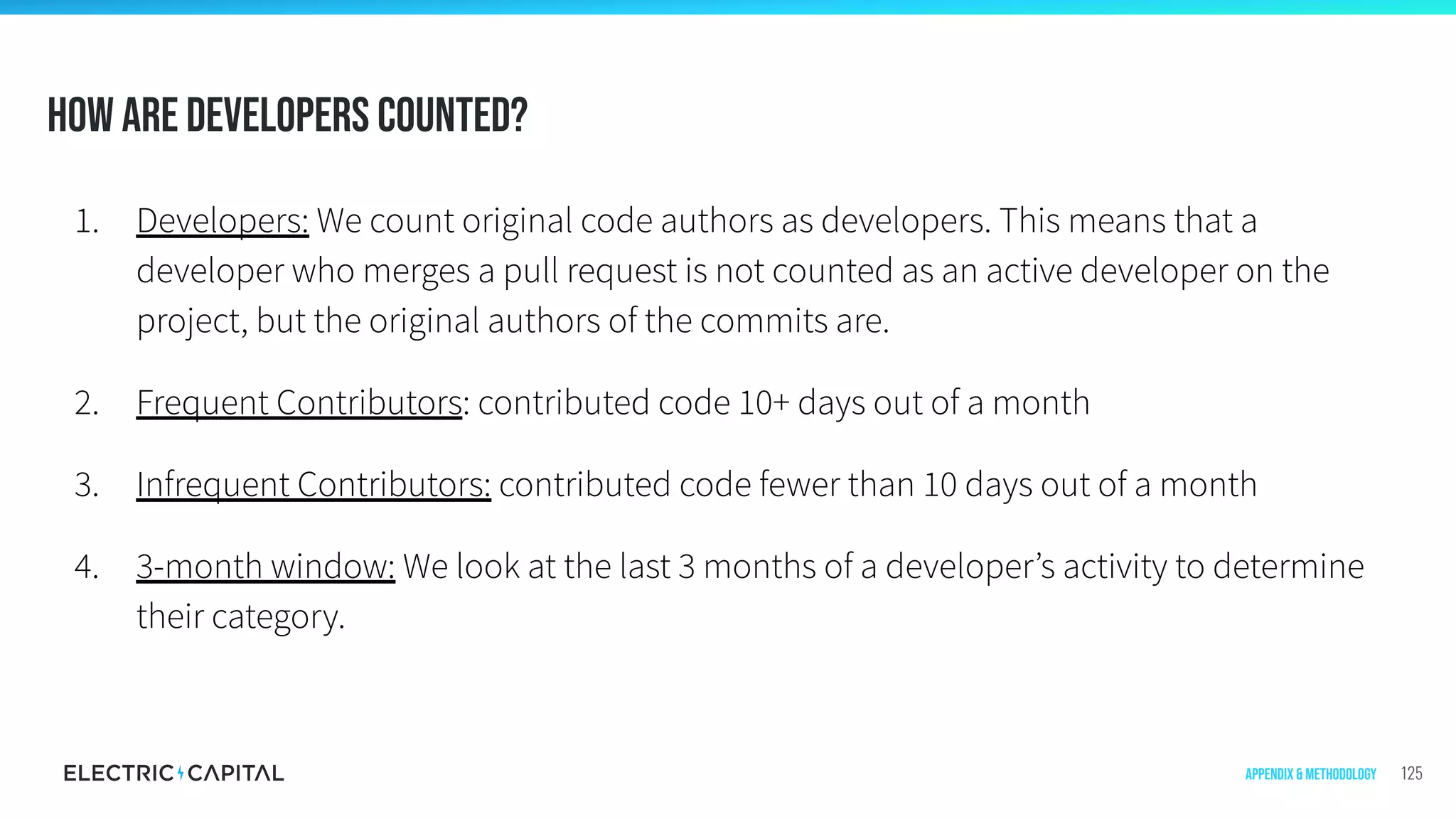 How are developers counted?
1. Developers: We count original code authors as developers. This means that a
developer who merges a pull request is not counted as an active developer on the
project, but the original authors of the commits are.
2. Frequent Contributors: contributed code 10+ days out of a month
3. Infrequent Contributors: contributed code fewer than 10 days out of a month
4. 3-month window: We look at the last 3 months of a developer’s activity to determine
their category.
125Appendix & Methodology
 