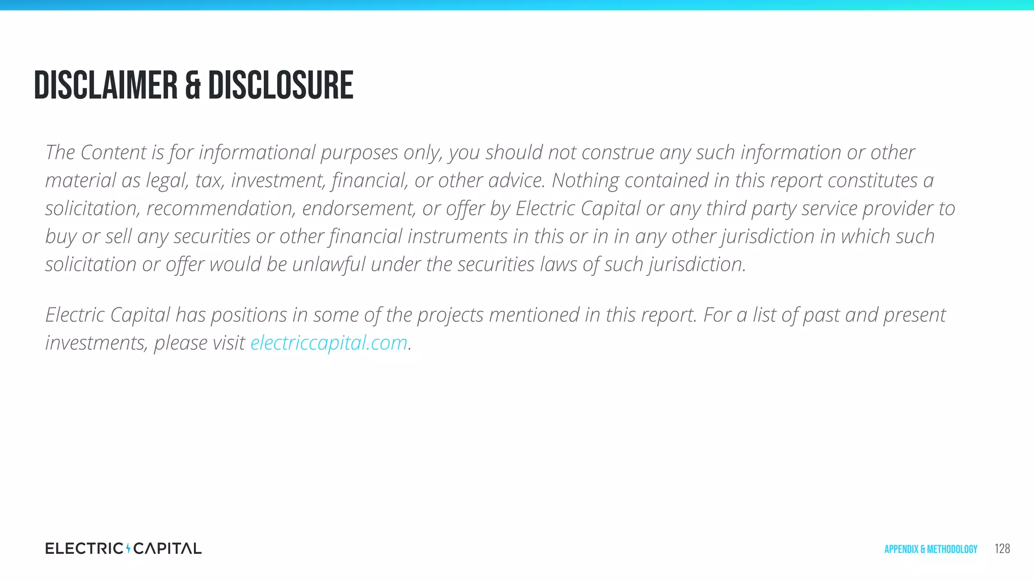 Disclaimer & Disclosure
The Content is for informational purposes only, you should not construe any such information or other
material as legal, tax, investment, ﬁnancial, or other advice. Nothing contained in this report constitutes a
solicitation, recommendation, endorsement, or oﬀer by Electric Capital or any third party service provider to
buy or sell any securities or other ﬁnancial instruments in this or in in any other jurisdiction in which such
solicitation or oﬀer would be unlawful under the securities laws of such jurisdiction.
Electric Capital has positions in some of the projects mentioned in this report. For a list of past and present
investments, please visit electriccapital.com.
128Appendix & Methodology
 