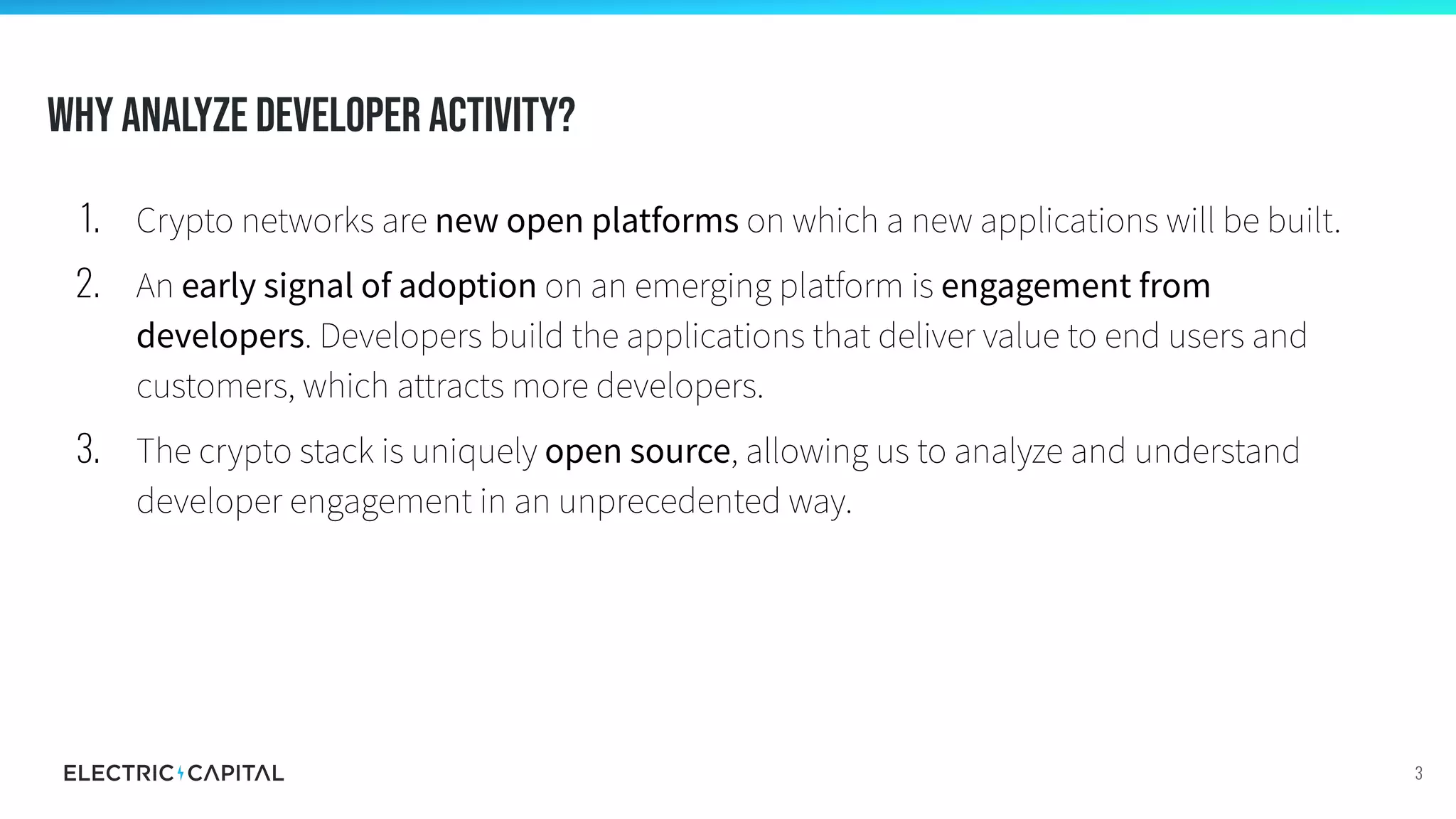 Why analyze developer activity?
3
1. Crypto networks are new open platforms on which a new applications will be built.
2. An early signal of adoption on an emerging platform is engagement from
developers. Developers build the applications that deliver value to end users and
customers, which attracts more developers.
3. The crypto stack is uniquely open source, allowing us to analyze and understand
developer engagement in an unprecedented way.
 