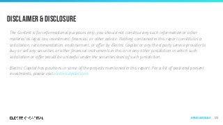 Disclaimer & Disclosure
The Content is for informational purposes only, you should not construe any such information or other
material as legal, tax, investment, ﬁnancial, or other advice. Nothing contained in this report constitutes a
solicitation, recommendation, endorsement, or oﬀer by Electric Capital or any third party service provider to
buy or sell any securities or other ﬁnancial instruments in this or in any other jurisdiction in which such
solicitation or oﬀer would be unlawful under the securities laws of such jurisdiction.
Electric Capital has positions in some of the projects mentioned in this report. For a list of past and present
investments, please visit electriccapital.com.
128Appendix & Methodology
 