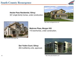 9
South County Resurgence
Hecker Pass Residential, Gilroy:
521 single family homes, under construction.
Madrone Plaza, Morgan Hill:
115 townhomes, under construction.
San Ysidro Court, Gilroy:
263 multifamily units, approved.
http://www.meritagehomes.com
http://nhsnow.org/morgan-hill/
http://www.gilroydispatch.com
 