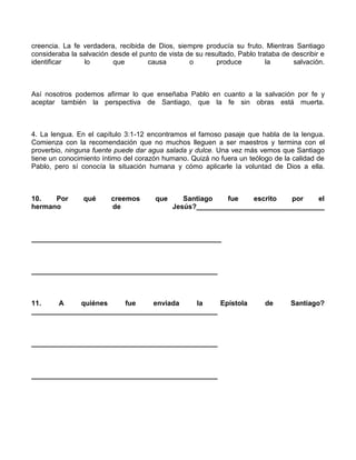 creencia. La fe verdadera, recibida de Dios, siempre producía su fruto. Mientras Santiago
consideraba la salvación desde el punto de vista de su resultado, Pablo trataba de describir e
identificar     lo        que       causa         o       produce          la      salvación.



Así nosotros podemos afirmar lo que enseñaba Pablo en cuanto a la salvación por fe y
aceptar también la perspectiva de Santiago, que la fe sin obras está muerta.



4. La lengua. En el capítulo 3:1-12 encontramos el famoso pasaje que habla de la lengua.
Comienza con la recomendación que no muchos lleguen a ser maestros y termina con el
proverbio, ninguna fuente puede dar agua salada y dulce. Una vez más vemos que Santiago
tiene un conocimiento íntimo del corazón humano. Quizá no fuera un teólogo de la calidad de
Pablo, pero sí conocía la situación humana y cómo aplicarle la voluntad de Dios a ella.



10.   Por       qué      creemos       que      Santiago   fue    escrito   por   el
hermano                  de                  Jesús?_________________________________



_________________________________________________



________________________________________________



11.    A     quiénes    fue    enviada     la    Epístola                 de       Santiago?
________________________________________________



________________________________________________



________________________________________________
 