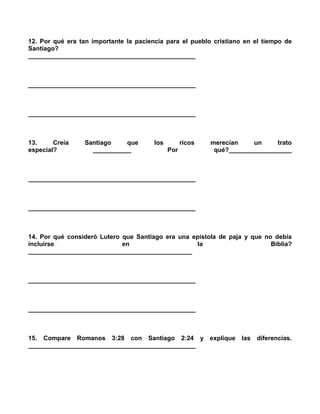 12. Por qué era tan importante la paciencia para el pueblo cristiano en el tiempo de
Santiago?
________________________________________________



________________________________________________



________________________________________________



13.     Creía     Santiago    que       los         ricos   merecían    un     trato
especial?           ___________               Por            qué?__________________



________________________________________________



________________________________________________



14. Por qué consideró Lutero que Santiago era una epístola de paja y que no debía
incluirse                    en                    la                      Biblia?
_______________________________________________



________________________________________________



________________________________________________



15. Compare Romanos 3:28 con Santiago 2:24 y explique                las   diferencias.
________________________________________________
 