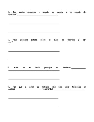 2.  Qué   creían  Jerónimo   y   Agustín   en   cuanto     a     la   autoría   de
Hebreos?________________________________________



__________________________________________________



__________________________________________________



3.   Qué   pensaba    Lutero   sobre   el   autor     de       Hebreos    y     por
qué?_____________________________________________



__________________________________________________



__________________________________________________



4.    Cuál    es     el   tema     principal   de      Hebreos?______________
__________________________________________________



__________________________________________________



5.   Por   qué   el   autor   de   Hebreos  citó  con   tanta   frecuencia  el
Antiguo                            Testmanto?________________________________



_________________________________________________



________________________________________________
 