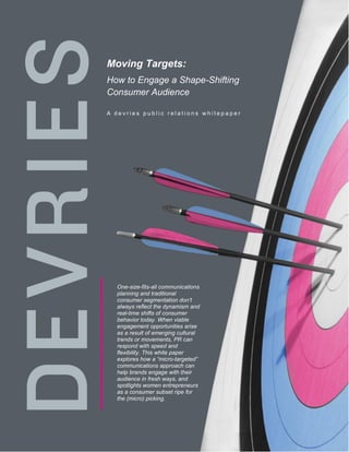 Moving Targets:
How to Engage a Shape-Shifting
Consumer Audience

A devries public relations whitepaper




  One-size-fits-all communications
  planning and traditional
  consumer segmentation don’t
  always reflect the dynamism and
  real-time shifts of consumer
  behavior today. When viable
  engagement opportunities arise
  as a result of emerging cultural
  trends or movements, PR can
  respond with speed and
  flexibility. This white paper
  explores how a “micro-targeted”
  communications approach can
  help brands engage with their
  audience in fresh ways, and
  spotlights women entrepreneurs
  as a consumer subset ripe for
  the (micro) picking.




                                        1
 