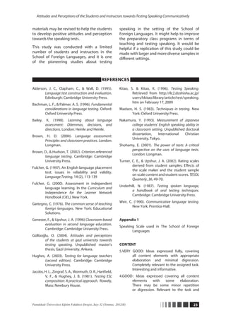 Attitudes and Perceptions of the Students and Instructors towards Testing Speaking Communicatively


materials may be revised to help the students                       speaking in the setting of the School of
to develop positive attitudes and perception                        Foreign Languages. It might help to improve
towards the speaking tests.                                         the preparatory class programs in terms of
                                                                    teaching and testing speaking. It would be
This study was conducted with a limited                             helpful if a replication of this study could be
number of students and instructors in the                           made with larger and more diverse samples in
School of Foreign Languages, and it is one                          different settings.
of the pioneering studies about testing



                                                      REFERENCES
Alderson, J. C., Clapham, C., & Wall, D. (1995).                    Kitao, S. & Kitao, K. (1996). Testing Speaking.
       Language test construction and evaluation.                           Retrieved from http://ilc2.doshisha.ac.jp/
       Edinburgh: Cambridge University Press.                               users/kkitao/library/article/test/speaking.
                                                                            htm on February 17, 2009
Bachman, L. F., & Palmer, A. S. (1996). Fundamental
      considerations in language testing. Oxford:                   Madsen, H. S. (1983). Techniques in testing. New
      Oxford University Press.                                            York: Oxford University Press.
Bailey,    K. (1998). Learning about language                       Nakamura, Y. (1993). Measurement of Japanese
          assessment: Dilemmas, decisions, and                            college students’ English speaking ability in
          directions. London: Heinle and Heinle.                          a classroom setting. Unpublished doctoral
                                                                          dissertation,    International    Christian
Brown, H. D. (2004). Language assessment:
                                                                          University, Tokyo.
       Principles and classroom practices. London:
       Longman.                                                     Shohamy, E. (2001). The power of tests: A critical
                                                                          perspective on the uses of language tests.
Brown, D., & Hudson, T. (2002). Criterion-referenced
                                                                          London: Longman.
       language testing. Cambridge: Cambridge
       University Press.                                            Turner, C. E., & Upshur, J. A. (2002). Rating scales
                                                                            derived from student samples: Effects of
Fulcher, G. (1997). An English language placement
                                                                            the scale maker and the student sample
        test: issues in reliability and validity.
                                                                            on scale content and student scores. TESOL
        Language Testing, 14 (2), 113-139
                                                                            Quarterly, 36, 49-70.
Fulcher, G. (2000). Assessment in independent
                                                                    Underhill, N. (1987). Testing spoken language,
        language learning. In the Curriculum and
                                                                           a handbook of oral testing techniques.
        Independence for the Learner Network
                                                                           Cambridge: Cambridge University Press.
        Handbook (CIEL), New York.
                                                                    Weir, C. (1990). Communicative language testing.
Gattegno, C. (1976). The common sense of teaching
                                                                            New York: Prentice-Hall.
       foreign languages. New York: Educational
       Solutions.
Genesee, F., & Upshur, J. A. (1996) Classroom-based                 Appendix 1
       evaluation in second language education.
                                                                    Speaking Scale used in The School of Foreign
       Cambridge: Cambridge University Press.
                                                                           Languages
Güllüoğlu, O. (2004). Attitudes and perceptions
       of the students at gazi university towards
       testing speaking. Unpublished master’s                       CONTENT
       thesis, Gazi University, Ankara.
                                                                    5.VERY GOOD: Ideas expressed fully, covering
Hughes, A. (2003). Testing for language teachers                           all content elements with appropriate
       (second edition). Cambridge: Cambridge                              elaboration and minimal digression.
       University Press.                                                   Completely relevant to the assigned task.
                                                                           Interesting and informative.
Jacobs, H. L., Zingraf, S. A., Wormuth, D. R., Hartfield,
        V. F., & Hughey, J. B. (1981). Testing ESL                  4.GOOD	 Ideas expressed covering all content
                                                                          :
        composition: A practical approach. Rowely,                        elements    with    some     elaboration.
        Mass: Newbury House.                                              There may be some minor repetition
                                                                          or digression. Relevant to the task and


Pamukkale Üniversitesi Eğitim Fakültesi Dergisi, Sayı 32 (Temmuz 2012/II)                                           23
 