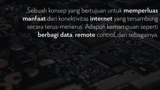 Sebuah konsep yang bertujuan untuk memperluas
manfaat dari konektivitas internet yang tersambung
secara terus-menerus. Adapun kemampuan seperti
berbagi data, remote control, dan sebagainya.
 