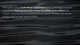 Merupakan sebuah buku besar terdistribusi (distributed ledger) terbuka
yang dapat mencatat transaksi antara dua pihak secara e
fi
sien dan
dengan cara yang dapat diveri
fi
kasi dan permanen. Dikelola oleh sebuah
jaringan peer-to-peer secara kolektif.
 