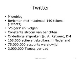 Twitter Microblog Berichten met maximaal 140 tekens (Tweets) ‘ Volgers’ en ‘volgen’ Constante stroom van berichten Onderlinge afspraken @, #, Retweet, DM 168.000 actieve gebruikers in Nederland 75.000.000 accounts wereldwijd 3.000.000 Tweets per dag TIEN , Joop Koppen 