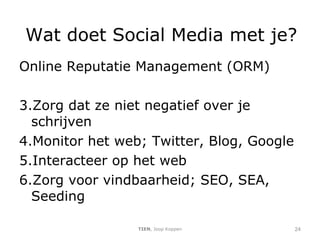 Wat doet Social Media met je? Online Reputatie Management (ORM) Zorg dat ze niet negatief over je schrijven Monitor het web; Twitter, Blog, Google Interacteer op het web Zorg voor vindbaarheid; SEO, SEA, Seeding TIEN , Joop Koppen 