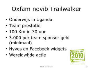 Oxfam novib Trailwalker Onderwijs in Uganda Team prestatie 100 Km in 30 uur 3.000 per team sponsor geld (minimaal) Hyves en Faceboek widgets Wereldwijde actie TIEN , Joop Koppen 