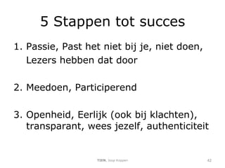 5 Stappen tot succes Passie, Past het niet bij je, niet doen, Lezers hebben dat door 2. Meedoen, Participerend 3. Openheid, Eerlijk (ook bij klachten), transparant, wees jezelf, authenticiteit  TIEN , Joop Koppen 