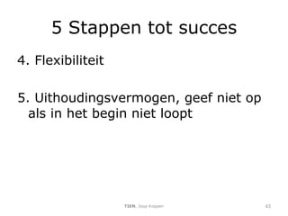 5 Stappen tot succes 4. Flexibiliteit 5. Uithoudingsvermogen, geef niet op als in het begin niet loopt TIEN , Joop Koppen 