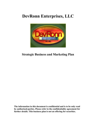 DevRonn Enterprises, LLC




        Strategic Business and Marketing Plan




The information in this document is confidential and is to be only read
by authorized parties. Please refer to the confidentiality agreement for
further details. This business plan is not an offering for securities.
 