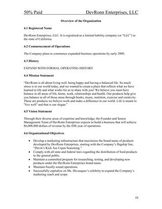 50% Paid                                          DevRonn Enterprises, LLC
                             Overview of the Organization

4.1 Registered ame

DevRonn Enterprises, LLC. It is registered as a limited liability company (or “LLC”) in
the state of California.

4.2 Commencement of Operations

The Company plans to commence expanded business operations by early 2009.

4.3 History

EXPAND WITH FORMAL OPERATING HISTORY

4.4 Mission Statement

“DevRonn is all about living well, being happy and having a balanced life. So much
stress is in our world today, and we wanted to create a place that reflects what we have
learned in life and what works for us to share with you! We believe you must have
balance in all areas of life, home, work, relationships and health. Our products help give
you balance in all of those areas through books, music, nutrition, exercise and creativity.
These are products we believe work and make a difference in our world. Life is meant to
"live well" and that is our slogan.”

4.5 Vision Statement

Through their diverse areas of expertise and knowledge, the Founder and Senior
Management Team of DevRonn Enterprises expects to build a business that will achieve
$6,000,000 dollars of revenue by the fifth year of operations.

4.6 Organizational Objectives

   •   Develop a marketing infrastructure that maximizes the brand name of products
       developed by DevRonn Enterprises, starting with the Company’s flagship line,
       “Devin’s Kick Ass Cajun Seasoning.”
   •   Comply with all state and federal laws regarding the distribution of food products
       to the general public.
   •   Maintain a committed program for researching, testing, and developing new
       products under the DevRonn Enterprises brand name.
   •   Maintain fiscally sound operations.
   •   Successfully capitalize on Ms. Devasquez’s celebrity to expand the Company’s
       marketing reach and scope.




                                                                                         10
 
