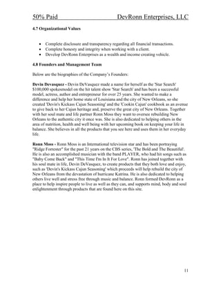 50% Paid                                         DevRonn Enterprises, LLC
4.7 Organizational Values


   •   Complete disclosure and transparency regarding all financial transactions.
   •   Complete honesty and integrity when working with a client.
   •   Develop DevRonn Enterprises as a wealth and income creating vehicle.

4.8 Founders and Management Team

Below are the biographies of the Company’s Founders:

Devin Devasquez - Devin DeVasquez made a name for herself as the 'Star Search'
$100,000 spokesmodel on the hit talent show 'Star Search' and has been a successful
model, actress, author and entrepreneur for over 25 years. She wanted to make a
difference and help her home state of Louisiana and the city of New Orleans, so she
created 'Devin's Kickass Cajun Seasoning' and the 'Cookin Cajun' cookbook as an avenue
to give back to her Cajun heritage and, preserve the great city of New Orleans. Together
with her soul mate and life partner Ronn Moss they want to oversee rebuilding New
Orleans to the authentic city it once was. She is also dedicated to helping others in the
area of nutrition, health and well being with her upcoming book on keeping your life in
balance. She believes in all the products that you see here and uses them in her everyday
life.

Ronn Moss - Ronn Moss is an International television star and has been portraying
"Ridge Forrester" for the past 21 years on the CBS series, 'The Bold and The Beautiful'.
He is also an accomplished musician with the band PLAYER, who had hit songs such as
"Baby Come Back" and "This Time I'm In It For Love". Ronn has joined together with
his soul mate in life, Devin DeVasquez, to create products that they both love and enjoy,
such as 'Devin's Kickass Cajun Seasoning' which proceeds will help rebuild the city of
New Orleans from the devastation of hurricane Katrina. He is also dedicated to helping
others live well and stress free through music and balance. Ronn formed DevRonn as a
place to help inspire people to live as well as they can, and supports mind, body and soul
enlightenment through products that are found here on this site.




                                                                                        11
 