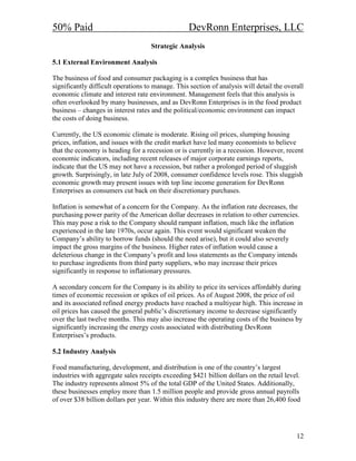 50% Paid                                           DevRonn Enterprises, LLC
                                    Strategic Analysis

5.1 External Environment Analysis

The business of food and consumer packaging is a complex business that has
significantly difficult operations to manage. This section of analysis will detail the overall
economic climate and interest rate environment. Management feels that this analysis is
often overlooked by many businesses, and as DevRonn Enterprises is in the food product
business – changes in interest rates and the political/economic environment can impact
the costs of doing business.

Currently, the US economic climate is moderate. Rising oil prices, slumping housing
prices, inflation, and issues with the credit market have led many economists to believe
that the economy is heading for a recession or is currently in a recession. However, recent
economic indicators, including recent releases of major corporate earnings reports,
indicate that the US may not have a recession, but rather a prolonged period of sluggish
growth. Surprisingly, in late July of 2008, consumer confidence levels rose. This sluggish
economic growth may present issues with top line income generation for DevRonn
Enterprises as consumers cut back on their discretionary purchases.

Inflation is somewhat of a concern for the Company. As the inflation rate decreases, the
purchasing power parity of the American dollar decreases in relation to other currencies.
This may pose a risk to the Company should rampant inflation, much like the inflation
experienced in the late 1970s, occur again. This event would significant weaken the
Company’s ability to borrow funds (should the need arise), but it could also severely
impact the gross margins of the business. Higher rates of inflation would cause a
deleterious change in the Company’s profit and loss statements as the Company intends
to purchase ingredients from third party suppliers, who may increase their prices
significantly in response to inflationary pressures.

A secondary concern for the Company is its ability to price its services affordably during
times of economic recession or spikes of oil prices. As of August 2008, the price of oil
and its associated refined energy products have reached a multiyear high. This increase in
oil prices has caused the general public’s discretionary income to decrease significantly
over the last twelve months. This may also increase the operating costs of the business by
significantly increasing the energy costs associated with distributing DevRonn
Enterprises’s products.

5.2 Industry Analysis

Food manufacturing, development, and distribution is one of the country’s largest
industries with aggregate sales receipts exceeding $421 billion dollars on the retail level.
The industry represents almost 5% of the total GDP of the United States. Additionally,
these businesses employ more than 1.5 million people and provide gross annual payrolls
of over $38 billion dollars per year. Within this industry there are more than 26,400 food




                                                                                           12
 