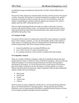 50% Paid                                          DevRonn Enterprises, LLC
(excluding beverages) manufacturers that provide over half a million different food
products.

The growth of this industry has remained stable and inline with the growth of the general
economy. Generally, this business is somewhat insulated from changes in the general
economic environment as food is necessity for survival. Over the last five years, the
number of establishments operating within the industry has increased 2.4%, which is
slightly under the GDP’s annual growth rate of 3%.

However, high end packaged foods and recipes are subject to decreases in top line
revenue as the general economy wanes. As consumers have less discretionary income,
high end and premium brand name food manufacturers often suffer decreases in their
profitability during these times.

5.3 Customer Profile

Any person with an interest in cooking (more specifically Cajun cooking) is a potential
buyer of the Company’s products. As such, the demographic profile of the Company’s
target market is exceeding large. However, Management has identified the following
common characteristics that will be common among consumers:

   •    Annual household income exceeding $50,000 per year.
   •    Lives within 50 miles of a major metropolitan area.
   •    Is a cooking connoisseur with an interest in southern and Cajun cooking.

5.4 Competitive Analysis

There are a number of different companies within the United States that provide spice
products that are similar or identical to those of DevRonn Enterprises. The key to thriving
within this industry is to develop a strong brand name associated with the products
distributed by the business. As will be discussed in the seventh section of the business
plan, the Company will heavily use Ms. Devasquez’s existing celebrity as a former
Playboy Playmate and food connoisseur. Major competitors within the spice distribution
industry include, but are not limited to:

    •   McCormick
    •   Kraft Foods
    •   Cargill
    •   Tyson Foods
    •   Unilever

However, these are major competitors, and their focus is on mass producing traditional
spices with limited quantities of specialty products. Among specialty spice product
distributors, there are approximately 600 different competitors that the business will face
as the Company progresses through its business operations.



                                                                                          13
 
