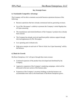 50% Paid                                       DevRonn Enterprises, LLC
                                 Key Strategic Issues

6.1 Sustainable Competitive Advantage

The Company will be able to maintain successful business operations because of the
following:

   •   Business operations that have already commenced and are generating revenues.

   •   Use of Ms. Devasquez’s celebrity to promote the Company’s initial flagship line
       of Cajun seasoning.

   •   The manufacturer and initial distributors of the Company’s products have already
       been sourced.

   •   The Company has already received significant public relations support through
       televised appearances by Ms. Devasquez.

   •   Low operating and overhead costs.

   •   High gross margins on each unit of “Devin’s Kick Ass Cajun Seasoning” sold by
       the business.


6.2 Basis for Growth

DevRonn Enterprises, LLC will grow through three main avenues:

   •   Continued expansion of the product lines developed and distributed by the
       Company.

   •   Aggressive expansion of the Company’s marketing campaigns, which will be
       discussed in the next section of the business plan.

   •   Expansion of the Company’s inventory holdings so that the business can
       accommodate more sales as the brand name of DevRonn Enterprises grows.




                                                                                       14
 