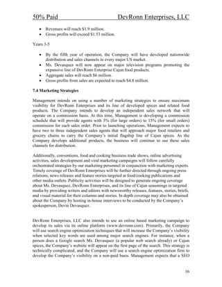 50% Paid                                          DevRonn Enterprises, LLC
   •   Revenues will reach $1.9 million.
   •   Gross profits will exceed $1.53 million.

Years 3-5

   •   By the fifth year of operation, the Company will have developed nationwide
       distribution and sales channels in every major US market.
   •   Ms. Devasquez will now appear on major television programs promoting the
       expansive line of DevRonn Enterprise Cajun food products.
   •   Aggregate sales will reach $6 million.
   •   Gross profits from sales are expected to reach $4.8 million.

7.4 Marketing Strategies

Management intends on using a number of marketing strategies to ensure maximum
visibility for DevRonn Enterprises and its line of developed spices and related food
products. The Company intends to develop an independent sales network that will
operate on a commission basis. At this time, Management is developing a commission
schedule that will provide agents with 5% (for large orders) to 15% (for small orders)
commission for each sales order. Prior to launching operations, Management expects to
have two to three independent sales agents that will approach major food retailers and
grocery chains to carry the Company’s initial flagship line of Cajun spices. As the
Company develops additional products, the business will continue to use these sales
channels for distribution.

Additionally, conventions, food and cooking business trade shows, online advertising
activities, sales development and viral marketing campaigns will follow carefully
orchestrated strategies by our marketing personnel in conjunction with marketing experts.
Timely coverage of DevRonn Enterprises will be further directed through ongoing press
relations, news releases and feature stories targeted at food/cooking publications and
other media outlets. Publicity activities will be designed to generate ongoing coverage
about Ms. Devasquez, DevRonn Enterprises, and its line of Cajun seasonings in targeted
media by providing writers and editors with newsworthy releases, features, stories, briefs,
and visual material for their columns and stories. In depth coverage may also be obtained
about the Company by hosting in-house interviews to be conducted by the Company’s
spokesperson, Devin Devasquez.


DevRonn Enterprises, LLC also intends to use an online based marketing campaign to
develop its sales via its online platform (www.devronn.com). Primarily, the Company
will use search engine optimization techniques that will increase the Company’s visibility
when selected key words are used among major search engines. For instance, when a
person does a Google search Ms. Devasquez (a popular web search already) or Cajun
spices, the Company’s website will appear on the first page of the search. This strategy is
technically complicated, and the Company will use a search engine optimization firm to
develop the Company’s visibility on a non-paid basis. Management expects that a SEO


                                                                                        16
 