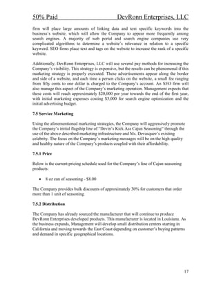 50% Paid                                         DevRonn Enterprises, LLC
firm will place large amounts of linking data and text specific keywords into the
business’s website, which will allow the Company to appear more frequently among
search engines. A majority of web portal and search engine companies use very
complicated algorithms to determine a website’s relevance in relation to a specific
keyword. SEO firms place text and tags on the website to increase the rank of a specific
website.

Additionally, DevRonn Enterprises, LLC will use several pay methods for increasing the
Company’s visibility. This strategy is expensive, but the results can be phenomenal if this
marketing strategy is properly executed. These advertisements appear along the border
and side of a website, and each time a person clicks on the website, a small fee ranging
from fifty cents to one dollar is charged to the Company’s account. An SEO firm will
also manage this aspect of the Company’s marketing operation. Management expects that
these costs will reach approximately $20,000 per year towards the end of the first year,
with initial marketing expenses costing $3,000 for search engine optimization and the
initial advertising budget.

7.5 Service Marketing

Using the aforementioned marketing strategies, the Company will aggressively promote
the Company’s initial flagship line of “Devin’s Kick Ass Cajun Seasoning” through the
use of the above described marketing infrastructure and Ms. Devasquez’s existing
celebrity. The focus on the Company’s marketing messages will be on the high quality
and healthy nature of the Company’s products coupled with their affordability.

7.5.1 Price

Below is the current pricing schedule used for the Company’s line of Cajun seasoning
products:

   •   8 oz can of seasoning - $8.00

The Company provides bulk discounts of approximately 30% for customers that order
more than 1 unit of seasoning.

7.5.2 Distribution

The Company has already sourced the manufacturer that will continue to produce
DevRonn Enterprises developed products. This manufacturer is located in Louisiana. As
the business expands, Management will develop small distribution centers starting in
California and moving towards the East Coast depending on customer’s buying patterns
and demand in specific geographical locations.




                                                                                        17
 