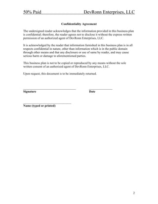 50% Paid                                          DevRonn Enterprises, LLC

                               Confidentiality Agreement

The undersigned reader acknowledges that the information provided in this business plan
is confidential; therefore, the reader agrees not to disclose it without the express written
permission of an authorized agent of DevRonn Enterprises, LLC.

It is acknowledged by the reader that information furnished in this business plan is in all
respects confidential in nature, other than information which is in the public domain
through other means and that any disclosure or use of same by reader, and may cause
serious harm or damage to aforementioned parties.

This business plan is not to be copied or reproduced by any means without the sole
written consent of an authorized agent of DevRonn Enterprises, LLC.

Upon request, this document is to be immediately returned.



__________________________________                    _______________
Signature                                             Date


_______________________________
 ame (typed or printed)




                                                                                              2
 