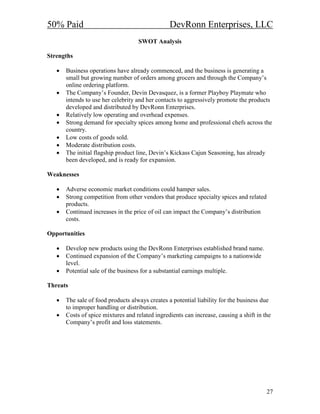 50% Paid                                         DevRonn Enterprises, LLC
                                    SWOT Analysis

Strengths

   •   Business operations have already commenced, and the business is generating a
       small but growing number of orders among grocers and through the Company’s
       online ordering platform.
   •   The Company’s Founder, Devin Devasquez, is a former Playboy Playmate who
       intends to use her celebrity and her contacts to aggressively promote the products
       developed and distributed by DevRonn Enterprises.
   •   Relatively low operating and overhead expenses.
   •   Strong demand for specialty spices among home and professional chefs across the
       country.
   •   Low costs of goods sold.
   •   Moderate distribution costs.
   •   The initial flagship product line, Devin’s Kickass Cajun Seasoning, has already
       been developed, and is ready for expansion.

Weaknesses

   •   Adverse economic market conditions could hamper sales.
   •   Strong competition from other vendors that produce specialty spices and related
       products.
   •   Continued increases in the price of oil can impact the Company’s distribution
       costs.

Opportunities

   •   Develop new products using the DevRonn Enterprises established brand name.
   •   Continued expansion of the Company’s marketing campaigns to a nationwide
       level.
   •   Potential sale of the business for a substantial earnings multiple.

Threats

   •   The sale of food products always creates a potential liability for the business due
       to improper handling or distribution.
   •   Costs of spice mixtures and related ingredients can increase, causing a shift in the
       Company’s profit and loss statements.




                                                                                         27
 