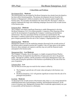 50% Paid                                           DevRonn Enterprises, LLC
                               Critical Risks and Problems

Development Risk – Moderate
The initial product line developed by DevRonn Enterprises has already been developed as
has been sold in limited quantities. The primary development risk now faced by the
business is Management’s ability to properly raise the requisite capital sought in this
business plan. The secondary development risk stems from Ms. Devasquez’s ability to
properly implement the large scale marketing campaigns discussed in the seventh section
of the business plan.

Financing Risk – Moderate
The Company will require significant financing to enable Management to develop
DevRonn Enterprises, LLC to its fullest potential. A majority of this financing will be
used for the development of expanding the Company’s marketing and distribution
infrastructure. The risks associated with this investment are ameliorated by Ms.
Devasquez’s celebrity (which will be used heavily to market the product), and the high
gross margins generated from the sale of the Company’s flagship product line.

Marketing Risk – Moderate
Management intends to use the marketing strategies discussed in the seventh section of
the business plan to properly position the Company’s line of Cajun spices in the market.
However, these strategies are expensive and they may not yield the financial results
anticipated in this business plan.

Management Risk – Low/Moderate
The Company’s Founder, Devin Devasquez, is a highly recognized former Playboy
Playmate that has developed the described line of Cajun spices for sale to the general
public. Through her celebrity, and the assistance of the Senior Management Team, she
will be able to bring the operations of the business to profitability by the end of the first
year of operation.

Valuation Risk – Low
The risk that an investor pays too much for the venture is offset by:

    •   The Company’s growth rate will create value and equity in the business very
        quickly.
    •   DevRonn Enterprises, LLC will generate significant revenues from the sale of its
        packaged food products.

Exit Risk - Moderate
As discussed in the seventh section of the business plan, there is a very strong demand for
established brand name food packaging, branding, and distribution businesses. In the
event of a business sale, Management estimates that it would take approximately one year
to successfully sell the business to a third party.




                                                                                            28
 
