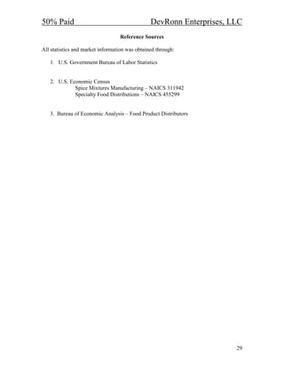 50% Paid                                        DevRonn Enterprises, LLC
                                  Reference Sources

All statistics and market information was obtained through:

   1. U.S. Government Bureau of Labor Statistics


   2. U.S. Economic Census
             Spice Mixtures Manufacturing – NAICS 311942
             Specialty Food Distributions – NAICS 455299


   3. Bureau of Economic Analysis – Food Product Distributors




                                                                      29
 