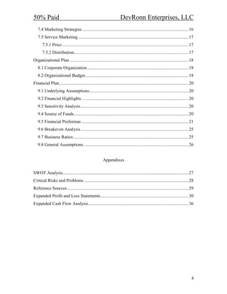 50% Paid                                                                 DevRonn Enterprises, LLC
   7.4 Marketing Strategies ............................................................................................... 16
   7.5 Service Marketing ................................................................................................... 17
       7.5.1 Price.................................................................................................................. 17
       7.5.2 Distribution....................................................................................................... 17
Organizational Plan ........................................................................................................... 18
   8.1 Corporate Organization ........................................................................................... 18
   8.2 Organizational Budget............................................................................................. 18
Financial Plan.................................................................................................................... 20
   9.1 Underlying Assumptions......................................................................................... 20
   9.2 Financial Highlights ................................................................................................ 20
   9.3 Sensitivity Analysis................................................................................................. 20
   9.4 Source of Funds....................................................................................................... 20
   9.5 Financial Proformas ................................................................................................ 21
   9.6 Breakeven Analysis................................................................................................. 25
   9.7 Business Ratios ....................................................................................................... 25
   9.8 General Assumptions .............................................................................................. 26


                                                          Appendixes

SWOT Analysis................................................................................................................. 27
Critical Risks and Problems .............................................................................................. 28
Reference Sources ............................................................................................................. 29
Expanded Profit and Loss Statements............................................................................... 30
Expanded Cash Flow Analysis.......................................................................................... 36




                                                                                                                                     4
 