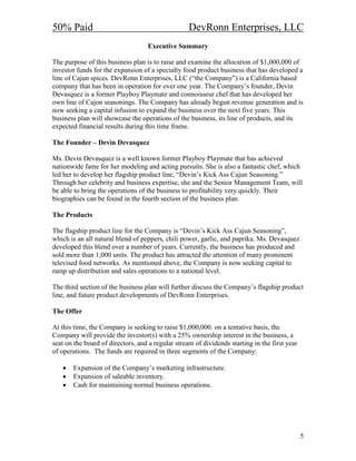 50% Paid                                           DevRonn Enterprises, LLC
                                   Executive Summary

The purpose of this business plan is to raise and examine the allocation of $1,000,000 of
investor funds for the expansion of a specialty food product business that has developed a
line of Cajun spices. DevRonn Enterprises, LLC (“the Company”) is a California based
company that has been in operation for over one year. The Company’s founder, Devin
Devasquez is a former Playboy Playmate and connoisseur chef that has developed her
own line of Cajon seasonings. The Company has already begun revenue generation and is
now seeking a capital infusion to expand the business over the next five years. This
business plan will showcase the operations of the business, its line of products, and its
expected financial results during this time frame.

The Founder – Devin Devasquez

Ms. Devin Devasquez is a well known former Playboy Playmate that has achieved
nationwide fame for her modeling and acting pursuits. She is also a fantastic chef, which
led her to develop her flagship product line, “Devin’s Kick Ass Cajun Seasoning.”
Through her celebrity and business expertise, she and the Senior Management Team, will
be able to bring the operations of the business to profitability very quickly. Their
biographies can be found in the fourth section of the business plan.

The Products

The flagship product line for the Company is “Devin’s Kick Ass Cajun Seasoning”,
which is an all natural blend of peppers, chili power, garlic, and paprika. Ms. Devasquez
developed this blend over a number of years. Currently, the business has produced and
sold more than 1,000 units. The product has attracted the attention of many prominent
televised food networks. As mentioned above, the Company is now seeking capital to
ramp up distribution and sales operations to a national level.

The third section of the business plan will further discuss the Company’s flagship product
line, and future product developments of DevRonn Enterprises.

The Offer

At this time, the Company is seeking to raise $1,000,000. on a tentative basis, the
Company will provide the investor(s) with a 25% ownership interest in the business, a
seat on the board of directors, and a regular stream of dividends starting in the first year
of operations. The funds are required in three segments of the Company:

   •   Expansion of the Company’s marketing infrastructure.
   •   Expansion of saleable inventory.
   •   Cash for maintaining normal business operations.




                                                                                               5
 