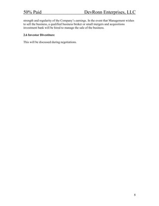50% Paid                                       DevRonn Enterprises, LLC
strength and regularity of the Company’s earnings. In the event that Management wishes
to sell the business, a qualified business broker or small mergers and acquisitions
investment bank will be hired to manage the sale of the business.

2.6 Investor Divestiture

This will be discussed during negotiations.




                                                                                     8
 