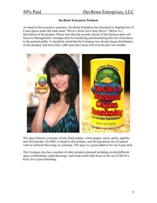 50% Paid                                           DevRonn Enterprises, LLC
                              DevRonn Enterprise Products

As stated in the executive summary, DevRonn Enterprise has launched its flagship line of
Cajun spices under the trade name “Devin’s Kick Ass Cajun Spices.” Below is a
description of the product. Please note that the seventh section of the business plan will
focus on Management’s strategic plan for marketing and distributing this line of products
to the general public. It should be noted that the Company has already begun distribution
of this product, and more than 1,000 units have been sold over the past two months.




The spice features a mixture of salt, black pepper, white pepper, onion, garlic, paprika,
and chili powder. No MSG is found in this product, and all ingredients are all natural
with no artificial flavorings or colorings. The spice is a great additive for any Cajun dish.

The Company also has a number of other products planned including several different
spice combinations, salad dressings, and recipe books that focus on the use of Devin’s
Kick Ass Cajun Seasoning.




                                                                                            9
 