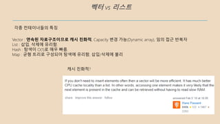 벡터 vs 리스트
각종 컨테이너들의 특징
Vector : 연속된 자료구조이므로 캐시 친화적, Capacity 변경 가능(Dynamic array), 임의 접근 반복자
List : 삽입, 삭제에 유리함.
Hash : 탐색이 O(1)로 매우 빠름.
Map : 균형 트리로 구성되어 탐색에 유리함, 삽입/삭제에 불리
캐시 친화적?
 