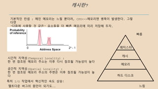 기본적인 컨셉 : 메인 메모리는 느릴 뿐더러, CPU<->메모리엔 병목이 발생한다. 그렇
다면
‘다음에 사용할 것 같은‘ 요소들을 더 빠른 메모리에 미리 저장해 두자.
빠름
느림
시간적 지역성(Temporal Locality) :
한 번 참조된 메모리 주소는 이후 다시 참조될 가능성이 높다
공간적 지역성(Spatial Locality) :
한 번 참조된 메모리 주소의 주변은 이후 참조될 가능성이 높
다
특히 I/O 작업에서 혁신적인 속도 상승!
멜트다운 버그의 원인이 되기도..
캐시란?
 