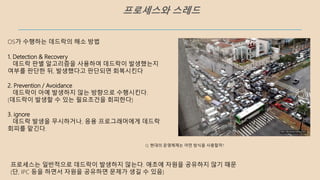 프로세스와 스레드
OS가 수행하는 데드락의 해소 방법
1. Detection & Recovery
데드락 판별 알고리즘을 사용하여 데드락이 발생했는지
여부를 판단한 뒤, 발생했다고 판단되면 회복시킨다
2. Prevention / Avoidance
데드락이 아예 발생하지 않는 방향으로 수행시킨다.
(데드락이 발생할 수 있는 필요조건을 회피한다)
3. ignore
데드락 발생을 무시하거나, 응용 프로그래머에게 데드락
회피를 맡긴다.
프로세스는 일반적으로 데드락이 발생하지 않는다. 애초에 자원을 공유하지 않기 때문
(단, IPC 등을 하면서 자원을 공유하면 문제가 생길 수 있음)
Q. 현대의 운영체제는 어떤 방식을 사용할까?
 