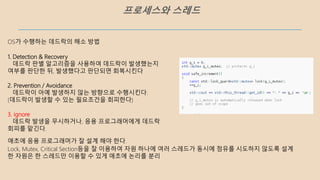 프로세스와 스레드
애초에 응용 프로그래머가 잘 설계 해야 한다.
Lock, Mutex, Critical Section등을 잘 이용하여 자원 하나에 여러 스레드가 동시에 점유를 시도하지 않도록 설계
한 자원은 한 스레드만 이용할 수 있게 애초에 논리를 분리
OS가 수행하는 데드락의 해소 방법
1. Detection & Recovery
데드락 판별 알고리즘을 사용하여 데드락이 발생했는지
여부를 판단한 뒤, 발생했다고 판단되면 회복시킨다
2. Prevention / Avoidance
데드락이 아예 발생하지 않는 방향으로 수행시킨다.
(데드락이 발생할 수 있는 필요조건을 회피한다)
3. ignore
데드락 발생을 무시하거나, 응용 프로그래머에게 데드락
회피를 맡긴다.
 