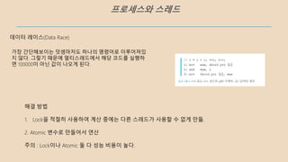 프로세스와 스레드
가장 간단해보이는 덧셈마저도 하나의 명령어로 이루어져있
지 않다. 그렇기 때문에 멀티스레드에서 해당 코드를 실행하
면 100000이 아닌 값이 나오게 된다.
데이터 레이스(Data Race)
해결 방법
1. Lock을 적절히 사용하여 계산 중에는 다른 스레드가 사용할 수 없게 만듦.
2. Atomic 변수로 만들어서 연산
주의 : Lock이나 Atomic 둘 다 성능 비용이 높다.
 