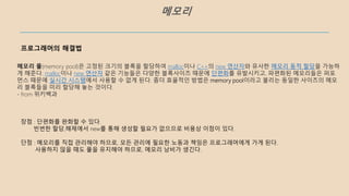 메모리
프로그래머의 해결법
메모리 풀(memory pool)은 고정된 크기의 블록을 할당하여 malloc이나 C++의 new 연산자와 유사한 메모리 동적 할당을 가능하
게 해준다. malloc이나 new 연산자 같은 기능들은 다양한 블록사이즈 때문에 단편화를 유발시키고, 파편화된 메모리들은 퍼포
먼스 때문에 실시간 시스템에서 사용할 수 없게 된다. 좀더 효율적인 방법은 memory pool이라고 불리는 동일한 사이즈의 메모
리 블록들을 미리 할당해 놓는 것이다.
- from 위키백과
장점 : 단편화를 완화할 수 있다.
빈번한 할당,해제에서 new를 통해 생성할 필요가 없으므로 비용상 이점이 있다.
단점 : 메모리를 직접 관리해야 하므로, 모든 관리에 필요한 노동과 책임은 프로그래머에게 가게 된다.
사용하지 않을 때도 풀을 유지해야 하므로, 메모리 낭비가 생긴다.
 