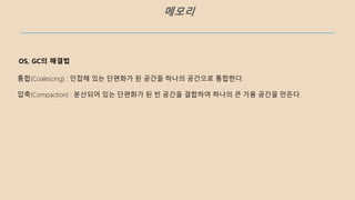 메모리
OS, GC의 해결법
통합(Coalescing) : 인접해 있는 단편화가 된 공간을 하나의 공간으로 통합한다.
압축(Compaction) : 분산되어 있는 단편화가 된 빈 공간을 결합하여 하나의 큰 가용 공간을 만든다.
 