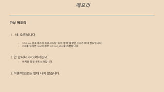 메모리
가상 메모리
- 32bit exe 프로세스의 프로세스당 ‘유저 영역’ 용량은 2GB가 최대 한도입니다.
- 2GB를 넘기면 new의 경우 std::bad_alloc을 리턴합니다.
2. 안 납니다. 64bit에서는요.
3. 이론적으로는 절대 나지 않습니다.
1. 네, 오류납니다.
- 하지만 엄청나게 느려집니다.
 