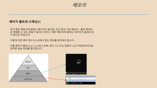 메모리
페이지 폴트와 쓰레싱(K)
만약 메인 메모리에 원하는 페이지가 없다면, 이건 결국 가상 메모리->물리 메모리
로 변환할 수 있는 경로가 없다는 뜻이고, 메인 메모리에 원하는 데이터가 올라와 있
지 않다는 뜻입니다.
이렇게 되면 결국 하드디스크에서 없는 정보를 읽어와야 합니다.
이를 페이지 폴트(Page Fault)라고 하며, 하드 디스크는 굉장히 느린 저장장치이므로
심각한 성능 저하를 일으킵니다.
 