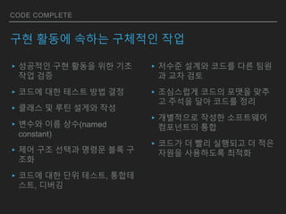 CODE COMPLETE
구현 활동에 속하는 구체적인 작업
▸성공적인 구현 활동을 위한 기초
작업 검증
▸코드에 대한 테스트 방법 결정
▸클래스 및 루틴 설게와 작성
▸변수와 이름 상수(named
constant)
▸제어 구조 선택과 명령문 블록 구
조화
▸코드에 대한 단위 테스트, 통합테
스트, 디버깅
▸저수준 설계와 코드를 다른 팀원
과 교차 검토
▸조심스럽게 코드의 포맷을 맞추
고 주석을 달아 코드를 정리
▸개별적으로 작성한 소프트웨어
컴포넌트의 통합
▸코드가 더 빨리 실행되고 더 적은
자원을 사용하도록 최적화
 